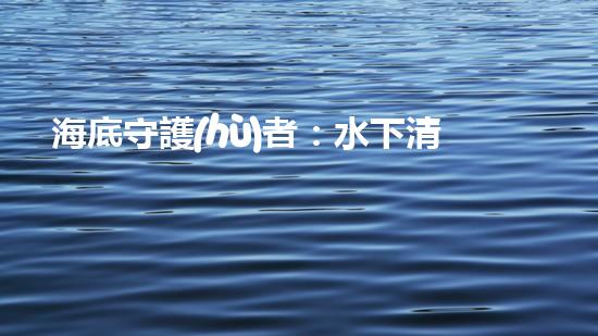 海底守護(hù)者：水下清潔機(jī)器人公司的創(chuàng)新之路！